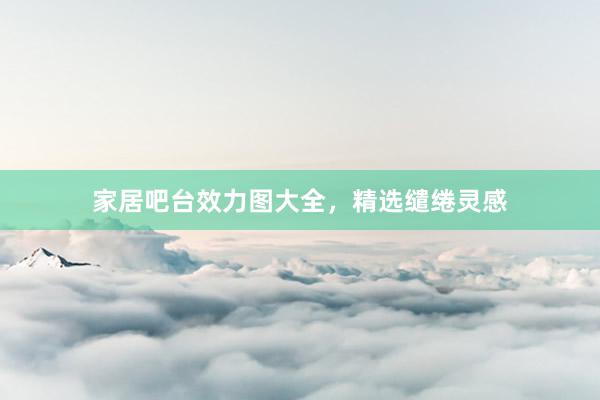 家居吧台效力图大全，精选缱绻灵感